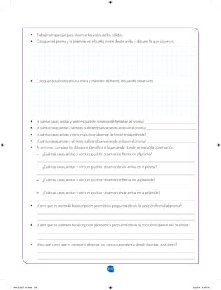 250
		
•
• Trabajen en parejas para observar las vistas de los sólidos.
•
• Coloquen el prisma y la pirámide en el suelo; miren desde arriba y dibujen lo que observan.
•
• Coloquen los sólidos en una mesa y mírenlos de frente; dibujen lo observado.
•
• ¿Cuántas caras, aristas y vértices pudiste observar de frente en el prisma? ___________________________
•
• ¿Cuántascaras,aristasyvérticespudisteobservardesdearribaenelprisma?__________________________
•
• ¿Cuántascaras,aristasyvérticespudisteobservardefrenteenlapirámide?__________________________
•
• ¿Cuántascaras,aristasyvérticespudisteobservardesdearribaenelprisma?__________________________
•
• Al terminar, compara los dibujos e identifica el lugar desde donde se realizó la observación.
–
– ¿Cuántas caras, aristas y vértices pudiste observar de frente en el prisma?
___________________________________________________________________________________
–
– ¿Cuántas caras, aristas y vértices pudiste observar desde arriba en el prisma?
___________________________________________________________________________________
–
– ¿Cuántas caras, aristas y vértices pudiste observar de frente en la pirámide?
___________________________________________________________________________________
–
– ¿Cuántas caras, aristas y vértices pudiste observar desde arriba en la pirámide?
___________________________________________________________________________________
•
• ¿Crees que es acertada la descripción geométrica propuesta desde la posición frontal al prisma?
___________________________________________________________________________________
___________________________________________________________________________________
•
• ¿Crees que es acertada la descripción geométrica propuesta desde la posición superior a la pirámide?
___________________________________________________________________________________
___________________________________________________________________________________
•
• ¿Para qué crees que es necesario observar un cuerpo geométrico desde distintas posiciones?
___________________________________________________________________________________
___________________________________________________________________________________
MALICI2CT-U7.indd 250 5/23/16 6:49 PM
 