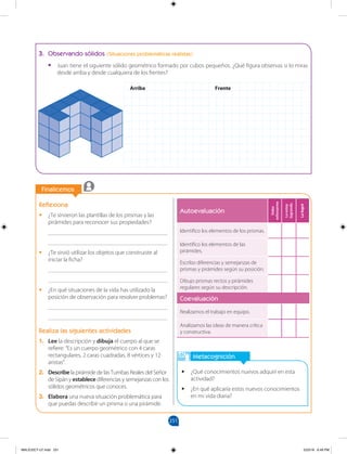 251
		
Finalicemos
		
3. Observando sólidos (Situaciones problemáticas realistas)
•
• Juan tiene el siguiente sólido geométrico formado por cubos pequeños. ¿Qué figura observas si lo miras
desde arriba y desde cualquiera de los frentes?
Metacognición
•
• ¿Qué conocimientos nuevos adquirí en esta
actividad?
•
• ¿En qué aplicaría estos nuevos conocimientos
en mi vida diaria?
Reflexiona
•
• ¿Te sirvieron las plantillas de los prismas y las
pirámides para reconocer sus propiedades?
________________________________________
________________________________________
•
• ¿Te sirvió utilizar los objetos que construiste al
iniciar la ficha?
________________________________________
________________________________________
•
• ¿En qué situaciones de la vida has utilizado la
posición de observación para resolver problemas?
________________________________________
________________________________________
Realiza las siguientes actividades
1. Lee la descripción y dibuja el cuerpo al que se
refiere: “Es un cuerpo geométrico con 4 caras
rectangulares, 2 caras cuadradas, 8 vértices y 12
aristas”.
2. Describe la pirámide de las Tumbas Reales del Señor
de Sipán y establece diferencias y semejanzas con los
sólidos geométricos que conoces.
3. Elabora una nueva situación problemática para
que puedas describir un prisma o una pirámide.
Autoevaluación
Debo
esforzarme
Lo
estoy
logrando
Lo
logré
Identifico los elementos de los prismas.
Identifico los elementos de las
pirámides.
Escribo diferencias y semejanzas de
prismas y pirámides según su posición.
Dibujo prismas rectos y pirámides
regulares según su descripción.
Coevaluación
Realizamos el trabajo en equipo.
Analizamos las ideas de manera crítica
y constructiva.
Arriba Frente
MALICI2CT-U7.indd 251 5/23/16 6:49 PM
 
