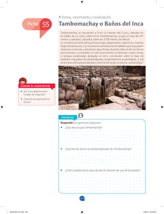 252
Ficha
Iniciemos
Responde las siguientes preguntas.
•
• ¿Qué área ocupa Tambomachay?
•
• ¿Qué formas tienen las piedras labradas de Tambomachay?
•
• ¿Cómo podrías hacer para calcular el volumen de una de las piedras?
•
• ¿En tu localidad existen
canales de irrigación?
•
• ¿Qué formas geométricas
tienen?
Tambomachay se encuentra a 8 km al noreste del Cusco, ubicado en
las faldas de un cerro, sobre el río Tambomachay; ocupa un área de 437
metros cuadrados, ubicados sobre los 3700 metros de altitud.
Su nombre proviene del quechua tampu (alojamiento colectivo) y machay
(lugar de descanso). Los acueductos artísticamente tallados que se pueden
observar conservan y derraman agua limpia durante todo el año en forma
permanente y controlada. En este monumento se observan cuatro muros
o terrazas escalonadas adosadas al cerro, construidos sobre la base de
poliedros irregulares de piedra labrada, magistralmente ensambladas. ¿Cuál
será el área de la piedra labrada si tiene la forma de un prisma cuadrangular?
Tambomachay o Baños del Inca
Forma, movimiento y localización
55
Cuenta tu experiencia
MALICI2CT-U7.indd 252 5/23/16 6:49 PM
 