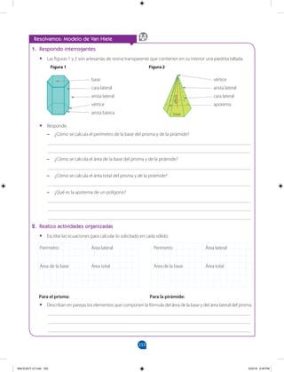 253
		
Resolvamos: Modelo de Van Hiele
1. Respondo interrogantes
•
• Las figuras 1 y 2 son artesanías de resina transparente que contienen en su interior una piedrita tallada.
•
• Responde.
–
– ¿Cómo se calcula el perímetro de la base del prisma y de la pirámide?
___________________________________________________________________________________
___________________________________________________________________________________
–
– ¿Cómo se calcula el área de la base del prisma y de la pirámide?
___________________________________________________________________________________
–
– ¿Cómo se calcula el área total del prisma y de la pirámide?
___________________________________________________________________________________
–
– ¿Qué es la apotema de un polígono?
___________________________________________________________________________________
___________________________________________________________________________________
___________________________________________________________________________________
2. Realizo actividades organizadas
•
• Escribe las ecuaciones para calcular lo solicitado en cada sólido.
Para el prisma:					 Para la pirámide:
•
• Describan en parejas los elementos que componen la fórmula del área de la base y del área lateral del prisma.
___________________________________________________________________________________
___________________________________________________________________________________
___________________________________________________________________________________
Perímetro
Área de la base
Área lateral
Área total
Perímetro
Área de la base
Área lateral
Área total
base
cara lateral
arista lateral
vértice
arista básica
vértice
arista lateral
cara lateral
apotema
altura
base
Figura 2
Figura 1
•
•
•
•
•
•
•
•
•
•
•
•
•
•
•
•
MALICI2CT-U7.indd 253 5/23/16 6:49 PM
 