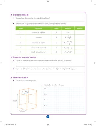 254
		
3. Explico lo realizado
•
• ¿Por qué son diferentes las fórmulas del área lateral?
___________________________________________________________________________________
•
• Relaciona en la siguiente tabla la definición con su correspondiente fórmula:
4. Propongo un diseño creativo
•
• Escribe las semejanzas que encontraste en las fórmulas entre el prisma y la pirámide.
___________________________________________________________________________________
___________________________________________________________________________________
•
• Escribe las diferencias que encontraste en las fórmulas entre el prisma y la pirámide regular.
___________________________________________________________________________________
___________________________________________________________________________________
5. Organizo mis ideas
•
• Calcula el área total del prisma.
Orden Definición Orden Fórmula Relación
1 Teorema de Pitágoras A P = n . a
2 Perímetro B AB =
P . ap
2
3 Área total del prisma C AL =
n(a . hp)
2
4 Área lateral de la pirámide D AT = 2AB + AL
5 Área de la base del prisma E c2
= a2
+ b2
•
• Utiliza las fórmulas definidas:
P =
AB =
AL =
AT =
10,2 cm
16 cm
11,76 cm
MALICI2CT-U7.indd 254 5/23/16 6:49 PM
 