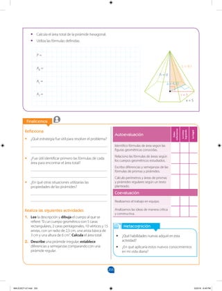 255
Finalicemos
Metacognición
• ¿Qué habilidades nuevas adquirí en esta
actividad?
• ¿En qué aplicaría estos nuevos conocimientos
en mi vida diaria?
Reflexiona
• ¿Qué estrategia fue útil para resolver el problema?
________________________________________
________________________________________
• ¿Fue útil identificar primero las fórmulas de cada
área para encontrar el área total?
________________________________________
________________________________________
• ¿En qué otras situaciones utilizarías las
propiedades de las pirámides?
________________________________________
________________________________________
Realiza las siguientes actividades
1. Lee la descripción y dibuja el cuerpo al que se
refiere: “Es un cuerpo geométrico con 5 caras
rectangulares, 2 caras pentagonales, 10 vértices y 15
aristas, con un radio de 2,5 cm, una arista básica de
3 cm y una altura de 6 cm”. Calcula el área total.
2. Describe una pirámide irregular; establece
diferencias y semejanzas comparando con una
pirámide regular.
• Calcula el área total de la pirámide hexagonal.
• Utiliza las fórmulas definidas.
P =
AB =
AL =
AT =
x = 5
r = 5
L = 9,1
h = d
a = 4,33
Autoevaluación
Debo
esforzarme
Lo
estoy
logrando
Lo
logré
Identifico fórmulas de área según las
figuras geométricas conocidas.
Relaciono las fórmulas de áreas según
los cuerpos geométricos estudiados.
Escribo diferencias y semejanzas de las
fórmulas de prismas y pirámides.
Calculo perímetros y áreas de prismas
y pirámides regulares según un texto
planteado.
Coevaluación
Realizamos el trabajo en equipo.
Analizamos las ideas de manera crítica
y constructiva.
MALICI2CT-U7.indd 255 5/23/16 6:49 PM
 