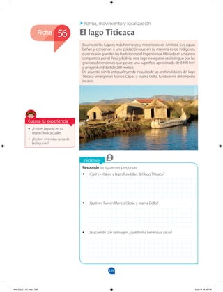 256
Ficha
Iniciemos
Responde las siguientes preguntas.
•
• ¿Cuál es el área y la profundidad del lago Titicaca?
•
• ¿Quiénes fueron Manco Cápac y Mama Ocllo?
•
• De acuerdo con la imagen, ¿qué forma tienen sus casas?
Forma, movimiento y localización
•
• ¿Existen lagunas en tu
región? Indica cuáles.
•
• ¿Existen viviendas cerca de
las lagunas?
Es uno de los lugares más hermosos y misteriosos de América. Sus aguas
bañan y conservan a una población que en su mayoría es de indígenas,
quienes aún guardan las tradiciones del Imperio inca. Ubicado en una zona
compartida por el Perú y Bolivia, este lago navegable se distingue por las
grandes dimensiones que posee: una superficie aproximada de 8490 km2
y una profundidad de 280 metros.
De acuerdo con la antigua leyenda inca, desde las profundidades del lago
Titicaca emergieron Manco Cápac y Mama Ocllo, fundadores del imperio
incaico.
El lago Titicaca
56
Cuenta tu experiencia
©
Daniella
Orellana
MALICI2CT-U7.indd 256 5/23/16 6:49 PM
 