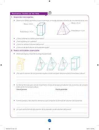 257
		
1. Respondo interrogantes
•
• Observa los sólidos geométricos que se asemejan, en escala, a la base y el techo de una vivienda de los uros.
•
• ¿Cómo se llaman los sólidos presentados? ___________________________________________________
•
• ¿Tiene apotema un cuadrado? ___________________________________________________________
•
• ¿Cómo se calcula el volumen del prisma? ___________________________________________________
•
• ¿Cómose calculael volumen delapirámideregular? _____________________________________________
2. Realizo actividades organizadas
•
• Observa la figura y responde la pregunta planteada.
Resolvamos: Modelo de Van Hiele
•
• ¿Por qué el volumen de una pirámide regular es la tercera parte del prisma de la misma base y altura?
___________________________________________________________________________________
___________________________________________________________________________________
___________________________________________________________________________________
•
• Escribe las fórmulas para calcular el perímetro, el área de la base y el volumen de un prisma y de una pirá-
mide con la misma base y altura.
Para el prisma:						Para la pirámide:
•
• Formen parejas y describan los elementos que componen la fórmula del volumen de la pirámide.
___________________________________________________________________________________
___________________________________________________________________________________
•
• ¿En qué varía la fórmula del volumen de la pirámide y la del volumen del prisma?
___________________________________________________________________________________
___________________________________________________________________________________
Altura = 8 cm
Arista básica = 4 cm
Altura = 8 cm
Arista básica = 4 cm
8 cm
B = 18 cm2
8 cm
B = 18 cm2
8 cm
B = 18 cm2
+ + =
8 cm
B = 18 cm2
MALICI2CT-U7.indd 257 5/23/16 6:49 PM
 