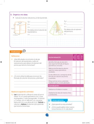 259
Finalicemos
Metacognición
• ¿Qué aprendí en esta actividad?
• ¿Cómo puedo aplicar estos nuevos
conocimientos en mi vida diaria?
Reflexiona
• ¿Qué dificultades encontraste al calcular
el volumen de la pirámide y cuál es el
razonamiento para deducir el volumen del
prisma que tiene la misma base?
_______________________________________
_______________________________________
_______________________________________
• ¿Te sirvió utilizar la tabla para reconocer las
fórmulas de volumen de prismas y pirámides?
_______________________________________
_______________________________________
_______________________________________
Realiza la siguiente actividad
1. Lee la descripción y dibuja el cuerpo al que se
refiere: “Es un cuerpo geométrico con 5 caras
rectangulares, 2 caras pentagonales, 10 vértices
y 15 aristas, con un radio de 5 cm, una arista
básica de 6 cm y una altura de 9 cm”. Calcula su
volumen y deduce el volumen de la pirámide
que tiene la misma base.
5. Organizo mis ideas
• Calcula el volumen del prisma y el de la pirámide.
AB=____________________
h = ____________________
V = ____________________
Por deducción el volumen de
la pirámide es:
V = ____________________
AB=____________________
h = ____________________
V = ____________________
Por deducción el volumen
del prisma es:
V = ____________________
10,2 cm
16 cm
11,76 cm x = 5
r = 5
L = 9,1
h = d
a = 4,33
Autoevaluación
Debo
esforzarme
Lo
estoy
logrando
Lo
logré
Identifico fórmulas de área de la
base según las fórmulas de figuras
geométricas conocidas.
Relaciono las fórmulas de volumen
según los cuerpos geométricos
estudiados.
Escribo diferencias y semejanzas de las
fórmulas de volumen de prismas
y pirámides.
Dibujo prismas rectos y pirámides
regulares según un texto planteado.
Coevaluación
Realizamos el trabajo en equipo.
Analizamos las ideas de manera crítica
y constructiva.
MALICI2CT-U7.indd 259 5/23/16 6:49 PM
 