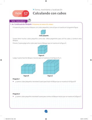 260
Ficha
		
Taller matemático
57
Forma, movimiento y localización
Calculando con cubos
1. A. Construyendo bloques (Problemas de traducción simple)
A Susana le gusta construir bloques con cubos pequeños como el que se muestra en la siguiente figura:
Susana tiene muchos cubos pequeños como este. Utiliza pegamento para unir los cubos y construir otros
bloques.
Primero, Susana pega ocho cubos para hacer el bloque que se muestra en la figura A:
Luego, Susana hace los bloques macizos que se muestran en las figuras B y C:
Pregunta 1
•
• ¿Cuántos cubos pequeños necesitará Susana para hacer el bloque que se muestra en la figura B?
Pregunta 2
•
• ¿Cuántos cubos pequeños necesitará Susana para construir el bloque macizo que se muestra en la figura C?
Cubo pequeño
Figura A
Figura B Figura C
MALICI2CT-U7.indd 260 5/23/16 6:49 PM
 