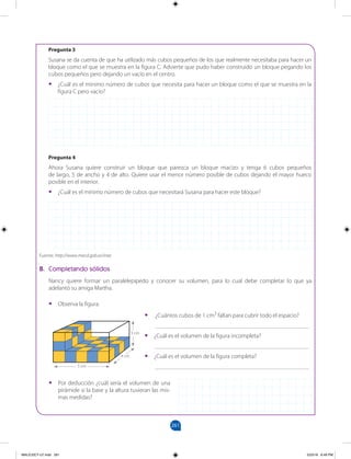 261
		
B. Completando sólidos
Nancy quiere formar un paralelepípedo y conocer su volumen, para lo cual debe completar lo que ya
adelantó su amiga Martha.
Pregunta 3
Susana se da cuenta de que ha utilizado más cubos pequeños de los que realmente necesitaba para hacer un
bloque como el que se muestra en la figura C. Advierte que pudo haber construido un bloque pegando los
cubos pequeños pero dejando un vacío en el centro.
•
• ¿Cuál es el mínimo número de cubos que necesita para hacer un bloque como el que se muestra en la
figura C pero vacío?
Pregunta 4
Ahora Susana quiere construir un bloque que parezca un bloque macizo y tenga 6 cubos pequeños
de largo, 5 de ancho y 4 de alto. Quiere usar el menor número posible de cubos dejando el mayor hueco
posible en el interior.
•
• ¿Cuál es el mínimo número de cubos que necesitará Susana para hacer este bloque?
Fuente: http://www.mecd.gob.es/inee
•
• Observa la figura.
•
• ¿Cuántos cubos de 1 cm3
faltan para cubrir todo el espacio?
___________________________________________________
•
• ¿Cuál es el volumen de la figura incompleta?
___________________________________________________
•
• ¿Cuál es el volumen de la figura completa?
___________________________________________________
•
• Por deducción ¿cuál sería el volumen de una
pirámide si la base y la altura tuvieran las mis-
mas medidas?
4 cm
5 cm
3 cm
MALICI2CT-U7.indd 261 5/23/16 6:49 PM
 