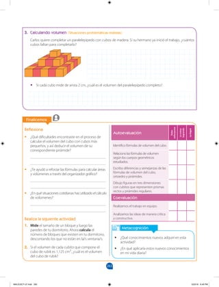 263
		
Finalicemos
		
Metacognición
•
• ¿Qué conocimientos nuevos adquirí en esta
actividad?
•
• ¿En qué aplicaría estos nuevos conocimientos
en mi vida diaria?
Reflexiona
•
• ¿Qué dificultades encontraste en el proceso de
calcular el volumen del cubo con cubos más
pequeños, y así deducir el volumen de su
correspondiente pirámide?
________________________________________
________________________________________
•
• ¿Te ayudó a reforzar las fórmulas para calcular áreas
y volúmenes a través del organizador gráfico?
________________________________________
________________________________________
•
• ¿En qué situaciones cotidianas has utilizado el cálculo
de volúmenes?
________________________________________
________________________________________
Realiza la siguiente actividad
1. Mide el tamaño de un bloque y luego las
paredes de tu dormitorio. Ahora calcula el
número de bloques que existen en tu dormitorio,
descontando los que no están en la/s ventana/s.
2. Si el volumen de cada cubito que compone el
cubo de rubik es 1,125 cm3
, ¿cuál es el volumen
del cubo de rubik?
3. Calculando volumen (Situaciones problemáticas realistas)
Carlos quiere completar un paralelepípedo con cubos de madera. Si su hermano ya inició el trabajo, ¿cuántos
cubos faltan para completarlo?
Autoevaluación
Debo
esforzarme
Lo
estoy
logrando
Lo
logré
Identifico fórmulas de volumen del cubo.
Relaciono las fórmulas de volumen
según los cuerpos geométricos
estudiados.
Escribo diferencias y semejanzas de las
fórmulas de volumen del cubo,
ortoedro y pirámides.
Dibujo figuras en tres dimensiones
con cubitos que representen prismas
rectos y pirámides regulares.
Coevaluación
Realizamos el trabajo en equipo.
Analizamos las ideas de manera crítica
y constructiva.
•
• Si cada cubo mide de arista 2 cm, ¿cuál es el volumen del paralelepípedo completo?
MALICI2CT-U7.indd 263 5/23/16 6:49 PM
 