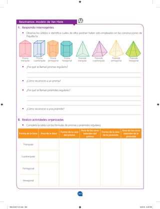 265
		
1. Respondo interrogantes
•
• Observa los sólidos e identifica cuáles de ellos podrían haber sido empleados en las construcciones de
Piquillacta.
•
• ¿Por qué se llaman prismas regulares?
___________________________________________________________________________________
___________________________________________________________________________________
•
• ¿Cómo reconoces a un prisma?
___________________________________________________________________________________
•
• ¿Por qué se llaman pirámides regulares?
___________________________________________________________________________________
___________________________________________________________________________________
___________________________________________________________________________________
•
• ¿Cómo reconoces a una pirámide?
___________________________________________________________________________________
2. Realizo actividades organizadas
•
• Completa la tabla con las fórmulas de prismas y pirámides regulares.
Resolvamos: Modelo de Van Hiele
Forma de la base Área de la base
Forma de la cara
del prisma
Área de las caras
laterales del
prisma
Forma de la cara
de la pirámide
Área de las caras
laterales de la
pirámide
Triangular
Cuadrangular
Pentagonal
Hexagonal
Prisma
triangular
Prisma
cuadrangular
Prisma
pentagonal
Prisma
hexagonal
Pirámide
pentagonal
Pirámide
cuadrangular
Pirámide
triangular
Pirámide
hexagonal
MALICI2CT-U7.indd 265 5/23/16 6:49 PM
 