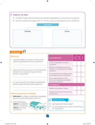 267
		
		
Finalicemos
Reflexiona
•
• ¿Qué dificultades encontraste en el proceso de
justificar propiedades de prismas y pirámides?
________________________________________
________________________________________
•
• ¿Qué característica crees que es la más importante
al momento de encontrar el volumen de un
prisma o una pirámide?
________________________________________
________________________________________
•
• ¿En qué situaciones has utilizado propiedades de
prismas y pirámides para resolver problemas?
________________________________________
________________________________________
Realiza las siguientes actividades
1. Determina si tu colegio o escuela tiene propiedades
de prismas y pirámides; explica cuáles son.
5. Organizo mis ideas.
•
• Completa el organizador nombrando las principales propiedades de un prisma y de una pirámide.
•
• Recorta el material de las páginas 375, 377, 379, 381 y 383 y arma los poliedros para tu explicación.
Propiedades
Pirámide Prisma
Metacognición
•
• ¿Qué aprendí en esta actividad?
•
• ¿En qué aplicaría estos nuevos conocimientos
en mi vida diaria?
5 m
3 m
2 m
5 m
2. En la siguiente figura
explica las propiedades
de prismas y pirámides.
Calcula el área total
y el volumen.
Autoevaluación
Debo
esforzarme
Lo
estoy
logrando
Lo
logré
Justifico propiedades de prismas
y pirámides.
Relaciono propiedades de prismas y
pirámides con propiedades de sólidos
y poliedros.
Escribo diferencias y semejanzas de las
propiedades de prismas y pirámides.
Trazo y obtengo figuras en tres
dimensiones aplicando propiedades
de prismas y pirámides.
Coevaluación
Realizamos el trabajo en equipo.
Analizamos las ideas de manera crítica
y constructiva.
MALICI2CT-U7.indd 267 5/23/16 6:49 PM
 
