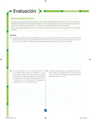 268
Evaluación
2. En una caminata por las ruinas de Machu Pic-
chu, Antonio lleva sobre sus hombros a Lucía,
su hija, quien pesa la mitad de él; Lucía, al mismo
tiempo, lleva un perrito que pesa la mitad de ella,
y el perrito lleva un collar que pesa la mitad de él.
Si Antonio con su carga pesa 120 kilogramos,
¿cuánto pesa Antonio sin carga alguna?
3. La base de una pirámide rectangular tiene un perí-
metro de 86 cm. Si el largo mide 13 cm más que su
ancho, ¿cuáles son las dimensiones de la base de la
pirámide y cuál es su área?
Recorriendo el Perú
El informe de la Organización Mundial del Turismo (OMT) detalla que el Perú recibió en el 2013 a cerca de 3,2
millones de turistas internacionales, ubicándose en el tercer lugar del ranking (sin contar a Brasil) después de
Argentina y Chile, que recibieron 5,5 y 3,5 millones de visitantes extranjeros, respectivamente.
El tour más promocionado en el Perú es de 5 días, en el que se visitan Lima, Cusco, Machu Picchu y el Valle
Sagrado.
Resuelve:
1. LadistanciadesdeLimaalapuertadeMachuPicchuesdeaproximadamente1800km,mientrasqueladistancia
desde Lima al Cusco es de aproximadamente 1093 km. ¿Cuál es la distancia aproximada que existe entre
el Cusco y Machu Picchu? Además expresa dicha distancia en decámetros, metros y centímetros.
MALICI2CT-U7.indd 268 5/23/16 6:49 PM
 