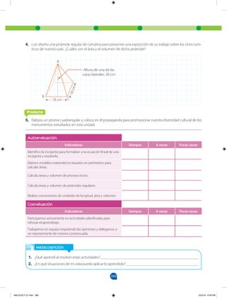 269
4. Luis diseña una pirámide regular de cartulina para presentar una exposición de su trabajo sobre los sitios turís-
ticos de nuestro país. ¿Cuáles son el área y el volumen de dicha pirámide?
5. Elabora un prisma cuadrangular y coloca en él propaganda para promocionar nuestra diversidad cultural de los
monumentos estudiados en esta unidad.
Metacognición
1. ¿Qué aprendí al resolver estas actividades? __________________________________________________
2. ¿En qué situaciones de mi vida puedo aplicar lo aprendido? _____________________________________
Autoevaluación
Indicadores Siempre A veces Pocas veces
Identifico la incógnita para formalizar una ecuación lineal de una
incógnita y resolverla.
Elaboro modelos matemáticos basados en perímetros para
calcular áreas.
Calculo áreas y volumen de prismas rectos.
Calculo áreas y volumen de pirámides regulares.
Realizo conversiones de unidades de longitud, área y volumen.
Coevaluación
Indicadores Siempre A veces Pocas veces
Participamos activamente en actividades planificadas para
reforzar el aprendizaje.
Trabajamos en equipo respetando las opiniones y delegamos a
un representante de manera consensuada.
18 cm
1
8
c
m
B
Altura de una de las
caras laterales: 30 cm
A
C
Producto
MALICI2CT-U7.indd 269 5/23/16 6:49 PM
 