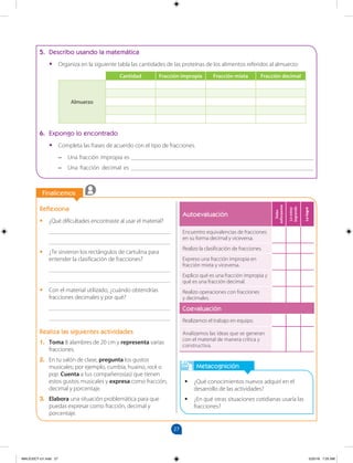 27
		
Finalicemos
Reflexiona
•
• ¿Qué dificultades encontraste al usar el material?
________________________________________
________________________________________
•
• ¿Te sirvieron los rectángulos de cartulina para
entender la clasificación de fracciones?
________________________________________
________________________________________
•
• Con el material utilizado, ¿cuándo obtendrías
fracciones decimales y por qué?
________________________________________
________________________________________
Realiza las siguientes actividades
1. Toma 8 alambres de 20 cm y representa varias
fracciones.
2. En tu salón de clase, pregunta los gustos
musicales; por ejemplo, cumbia, huaino, rock o
pop. Cuenta a tus compañeros(as) que tienen
estos gustos musicales y expresa como fracción,
decimal y porcentaje.
3. Elabora una situación problemática para que
puedas expresar como fracción, decimal y
porcentaje.
		
Autoevaluación
Debo
esforzarme
Lo
estoy
logrando
Lo
logré
Encuentro equivalencias de fracciones
en su forma decimal y viceversa.
Realizo la clasificación de fracciones.
Expreso una fracción impropia en
fracción mixta y viceversa.
Explico qué es una fracción impropia y
qué es una fracción decimal.
Realizo operaciones con fracciones 		
y decimales.
Coevaluación
Realizamos el trabajo en equipo.
Analizamos las ideas que se generan
con el material de manera crítica y
constructiva.
5. Describo usando la matemática
•
• Organiza en la siguiente tabla las cantidades de las proteínas de los alimentos referidos al almuerzo:
Cantidad Fracción impropia Fracción mixta Fracción decimal
Almuerzo
6. Expongo lo encontrado
•
• Completa las frases de acuerdo con el tipo de fracciones.
–
– Una fracción impropia es ____________________________________________________________
–
– Una fracción decimal es ____________________________________________________________
Metacognición
•
• ¿Qué conocimientos nuevos adquirí en el
desarrollo de las actividades?
•
• ¿En qué otras situaciones cotidianas usaría las
fracciones?
MALICI2CT-U1.indd 27 5/25/16 7:25 AM
 