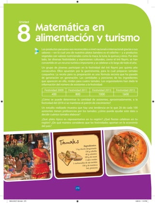 270
154
Ingredientes:
1 kg choclo desgranado
150 g cebolla
40 g culantro
100 g de maní
2 ajíes verdes
1 cucharadita de ajo molido
150 g de manteca
Sal, pimienta
270
8
Unidad
Los productos peruanos son reconocidos a nivel nacional e internacional gracias a sus
sabores —en lo cual uno de nuestros platos bandera es el cebiche— y a productos
vegetales con valores nutricionales como la maca, la tuna, la quinua y otros. Por otro
lado, las diversas festividades y expresiones culturales, como el Inti Raymi, se han
convertido en un recurso turístico importante y se celebran a lo largo de todo el año.
Un grupo de jóvenes participan en la festividad del Inti Raymi por quinto año
consecutivo. Ellos apuestan por la gastronomía, para lo cual preparan tamales
cusqueños. La receta para su preparación es una fórmula secreta que ha pasado
de generación en generación. Las cantidades y porciones de los ingredientes
que aparecen en ella, rinden para cuatro tamales. Los organizadores han dado la
información del número de asistentes a la festividad:
¿Cómo se puede determinar la cantidad de asistentes, aproximadamente, a la
festividad del 2016 si se mantiene el patrón de crecimiento?
Un estudio realizado muestra que hay una tendencia en la que 20 de cada 100
asistentes tienen preferencias por los tamales; ¿cómo puede ayudar este dato a
decidir cuántos tamales elaborar?
¿Qué plato típico es representativo en tu región? ¿Qué fiestas celebran en tu
región? ¿De qué manera consideras que las festividades aportan en la economía
del país?
Matemática en
alimentación y turismo
Festividad 2009 Festividad 2011 Festividad 2013 Festividad 2015
400 800 1200 1600
MALICI2CT-U8.indd 270 5/26/16 7:19 PM
 