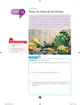 272
Ficha
Iniciemos
59
Cantidad
Tuna, la reina de las frutas
Responde las siguientes preguntas.
•
• ¿Quéporcentajeaproximadodecadasustanciaencontramosenlatuna?
•
• ¿En qué zonas de nuestro país encuentras la tuna?
•
• Una mandarina de 100 g tiene 26,7 mg de vitamina C, aproximadamente.
¿Cuántas tunas proporcionan, en vitamina C, lo equivalente a una
mandarina?
•
• ¿Qué frutas hay en tu
región?
•
• ¿Qué valores nutritivos
tienen las frutas producidas
en tu región?
Cuenta tu experiencia
Producida en la región andina, la tuna es una fruta nativa del Perú; el cactus,
que es la planta donde crece, está constituido por un 90 % de agua y crece
en zonas áridas y desérticas. Por cada 100 g de tuna, aproximadamente,
encontramos 20 mg de vitamina C, 16 mg de calcio, 26 mg de fósforo y
30 mg de potasio. Se recomienda incluir una porción de tuna en la dieta
de personas con problemas gástricos y con enfermedades coronarias, ya
que tiene propiedades antisépticas y astringentes. Es una de las riquezas
de nuestro país y es fuente de sustento para muchas familias.
MALICI2CT-U8.indd 272 5/26/16 7:19 PM
 