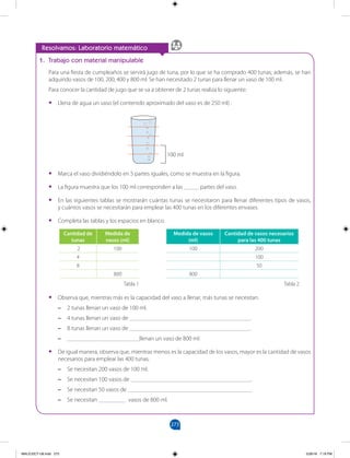 273
		
Resolvamos: Laboratorio matemático
1. Trabajo con material manipulable
Para una fiesta de cumpleaños se servirá jugo de tuna, por lo que se ha comprado 400 tunas; además, se han
adquirido vasos de 100, 200, 400 y 800 ml. Se han necesitado 2 tunas para llenar un vaso de 100 ml.
Para conocer la cantidad de jugo que se va a obtener de 2 tunas realiza lo siguiente:
•
• Llena de agua un vaso (el contenido aproximado del vaso es de 250 ml) .
•
• Marca el vaso dividiéndolo en 5 partes iguales, como se muestra en la figura.
•
• La figura muestra que los 100 ml corresponden a las _____ partes del vaso.
•
• En las siguientes tablas se mostrarán cuántas tunas se necesitaron para llenar diferentes tipos de vasos,
y cuántos vasos se necesitarán para emplear las 400 tunas en los diferentes envases.
•
• Completa las tablas y los espacios en blanco.
•
• Observa que, mientras más es la capacidad del vaso a llenar, más tunas se necesitan.
–
– 2 tunas llenan un vaso de 100 ml.
–
– 4 tunas llenan un vaso de ________________________________________.
–
– 8 tunas llenan un vaso de ________________________________________.
–
– ________________________llenan un vaso de 800 ml.
•
• De igual manera, observa que, mientras menos es la capacidad de los vasos, mayor es la cantidad de vasos
necesarios para emplear las 400 tunas.
–
– Se necesitan 200 vasos de 100 ml.
–
– Se necesitan 100 vasos de ________________________________________.
–
– Se necesitan 50 vasos de _________________________________________.
–
– Se necesitan _________ vasos de 800 ml.
Cantidad de
tunas
Medida de
vasos (ml)
2 100
4
8
800
Tabla 1
Medida de vasos
(ml)
Cantidad de vasos necesarios
para las 400 tunas
100 200
100
50
800
Tabla 2
100 ml
MALICI2CT-U8.indd 273 5/26/16 7:19 PM
 