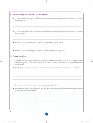 274
		
2. Incorporo lenguaje matemático a mis acciones
•
• ¿Qué entiendes al decir que la cantidad de tunas es directamente proporcional a la medida de los vasos
que se llenarán?
______________________________________________________________________________________
______________________________________________________________________________________
•
• ¿Qué entiendes al decir que la cantidad de vasos es inversamente proporcional a la medida de los vasos
que se usarán?
______________________________________________________________________________________
______________________________________________________________________________________
•
• Entonces, cuando una magnitud aumenta y la otra también, se dice que es:
______________________________________________________________________________________
•
• Entonces, cuando una magnitud aumenta y la otra disminuye, se dice que es:
______________________________________________________________________________________
3. Expreso mis ideas
•
• Trabaja con un compañero y encuentren la solución para calcular cuántos vasos de 50 ml se llenan con el
jugo de 400 tunas. Y si tengo un recipiente de 2000 ml, ¿cuántas tunas se necesitan para llenarlo? Ayúdate
con la tabla 1.
•
• Escribe los pasos que siguieron para encontrar la respuesta y qué estrategias utilizaron para resolverlo.
______________________________________________________________________________________
______________________________________________________________________________________
______________________________________________________________________________________
______________________________________________________________________________________
______________________________________________________________________________________
•
• Expongan en el aula cómo encontraron la solución a este problema.
•
• Planteen y resuelvan un problema en el que se pueda presentar magnitudes inversamente proporcionales
y realicen tablas para su solución.
MALICI2CT-U8.indd 274 5/26/16 7:19 PM
 