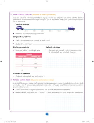 278
		
2. Transportando cebiches (Problemas de traducción compleja)
Se quiere calcular la velocidad promedio de viaje que realiza una compañía que reparte cebiches del local
de expendio al restaurante La sazón peruana, para lo cual se tomaron mediciones cada 10 segundos de la
distancia recorrida.
Distancias recorridas
•
• Observa el gráfico y completa la tabla.
Velocidad
Tiempo (seg) Distancia (m)
10 200
20
600
40
1 000
60
200 m 400 m 600 m 800 m 1000 m 1200 m
3. Feria de comida típica (SItuaciones problemáticas realistas)
La familia Chávez quiere realizar una feria de comida típica y para eso necesitan trasladar los ingredientes desde
una ciudad a otra. Al salir de una ciudad los alimentos están a 3 ºC, y por cada 10 kilómetros recorridos la tem-
peratura sube un grado.
•
• ¿Con qué temperatura llegarán los alimentos si el recorrido del camión es de 60 km?
•
• Grafica una tabla como la del ejercicio anterior y calcula la temperatura a la que llegarán los ingredientes.
Transfiero lo aprendido
•
• ¿Cuál es la velocidad a la que va el camión? _________________________________________________
•
• Determina la constante de proporcionalidad.
Comprendo el problema
•
• ¿Cada cuántos segundos se tomaron las mediciones? _________________________________________
•
• ¿Qué se debe determinar? _______________________________________________________________
Diseño una estrategia			 Aplico la estrategia
•
• Calcula la razón de cada medición para determinar
la velocidad a la que se traslada el camión.
MALICI2CT-U8.indd 278 5/26/16 7:20 PM
 