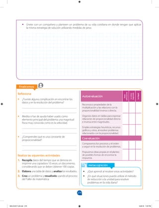 279
		
		
Finalicemos
Metacognición
•
• ¿Qué aprendí al resolver estas actividades?
•
• ¿En qué situaciones puedo utilizar el método
de reducción a la unidad para resolver
problemas en la vida diaria?
Reflexiona
•
• ¿Tuviste alguna complicación en encontrar los
datos y en la resolución del problema?
________________________________________
________________________________________
•
• Medita si fue de ayuda haber usado como
elemento principal del problema una magnitud
física muy conocida como es la velocidad.
________________________________________
________________________________________
•
• ¿Comprendes qué es una constante de
proporcionalidad?
________________________________________
________________________________________
Realiza las siguientes actividades
1. Recopila datos del tiempo que se demora en
imprimir una copiadora 10 veces un documento,
considerando que se deben obtener 100 copias.
2. Elabora una tabla de datos y analiza los resultados.
3. Crea un problema y resuélvelo usando el proceso
del Taller de matemática.
•
• Únete con un compañero y planteen un problema de su vida cotidiana en donde tengan que aplicar
la misma estrategia de solución utilizando medidas de peso.
Autoevaluación
Debo
esforzarme
Lo
estoy
logrando
Lo
logré
Reconozco propiedades de la
multiplicación y las relaciono con la
proporcionalidad inversa o directa.
Organizo datos en tablas para expresar
relaciones de proporcionalidad directa
e inversa entre magnitudes.
Empleo estrategias heurísticas, recursos
gráficos y otros, al resolver problemas
relacionados con la proporcionalidad.
Coevaluación
Comparamos los procesos y el orden
a seguir en la resolución de problemas.
Propusimos ideas propias en el planteo
de posibles formas de encontrar la
respuesta.
MALICI2CT-U8.indd 279 5/26/16 7:20 PM
 
