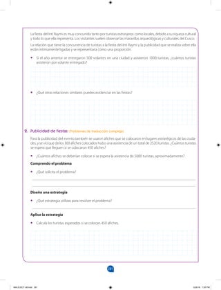 281
		
La fiesta del Inti Raymi es muy concurrida tanto por turistas extranjeros como locales, debido a su riqueza cultural
y todo lo que ella representa. Los visitantes suelen observar las maravillas arqueológicas y culturales del Cusco.
La relación que tiene la concurrencia de turistas a la fiesta del Inti Raymi y la publicidad que se realiza sobre ella
están íntimamente ligadas y se representaría como una proporción.
•
• Si el año anterior se entregaron 500 volantes en una ciudad y asistieron 1000 turistas, ¿cuántos turistas
asistieron por volante entregado?
•
• ¿Qué otras relaciones similares puedes evidenciar en las fiestas?
2. Publicidad de fiestas (Problemas de traducción compleja)
Para la publicidad del evento también se usaron afiches que se colocaron en lugares estratégicos de las ciuda-
des, y se vio que de los 360 afiches colocados hubo una asistencia de un total de 2520 turistas. ¿Cuántos turistas
se espera que lleguen si se colocaron 450 afiches?
•
• ¿Cuántos afiches se deberían colocar si se espera la asistencia de 5600 turistas, aproximadamente?
Comprendo el problema
•
• ¿Qué solicita el problema?
______________________________________________________________________________________
______________________________________________________________________________________
Diseño una estrategia
•
• ¿Qué estrategia utilizas para resolver el problema?
______________________________________________________________________________________
Aplico la estrategia
•
• Calcula los turistas esperados si se colocan 450 afiches.
MALICI2CT-U8.indd 281 5/26/16 7:20 PM
 