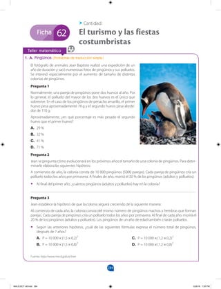 284
Ficha
		
Taller matemático
1. A. Pingüinos (Problemas de traducción simple)
El fotógrafo de animales Jean Baptiste realizó una expedición de un
año de duración y sacó numerosas fotos de pingüinos y sus polluelos.
Se interesó especialmente por el aumento de tamaño de distintas
colonias de pingüinos.
Pregunta 1
Normalmente, una pareja de pingüinos pone dos huevos al año. Por
lo general, el polluelo del mayor de los dos huevos es el único que
sobrevive. En el caso de los pingüinos de penacho amarillo, el primer
huevo pesa aproximadamente 78 g y el segundo huevo pesa alrede-
dor de 110 g.
Aproximadamente, ¿en qué porcentaje es más pesado el segundo
huevo que el primer huevo?
A. 29 %
B. 32 %
C. 41 %
D. 71 %
Pregunta 2
Jean se pregunta cómo evolucionará en los próximos años el tamaño de una colonia de pingüinos. Para deter-
minarlo elabora las siguientes hipótesis:
A comienzos de año, la colonia consta de 10 000 pingüinos (5000 parejas). Cada pareja de pingüinos cría un
polluelo todos los años por primavera. A finales de año, morirá el 20 % de los pingüinos (adultos y polluelos).
•
• Al final del primer año, ¿cuántos pingüinos (adultos y polluelos) hay en la colonia?
_______________________________________________________________________________________
Pregunta 3
Jean establece la hipótesis de que la colonia seguirá creciendo de la siguiente manera:
Al comienzo de cada año, la colonia consta del mismo número de pingüinos machos y hembras que forman
parejas. Cada pareja de pingüinos cría un polluelo todos los años por primavera. Al final de cada año, morirá el
20 % de los pingüinos (adultos y polluelos). Los pingüinos de un año de edad también criarán polluelos.
•
• Según las anteriores hipótesis, ¿cuál de las siguientes fórmulas expresa el número total de pingüinos,
después de 7 años?
A. P = 10 000 × (1,5 × 0,2)7
B. P = 10 000 × (1,5 × 0,8)7
El turismo y las fiestas
costumbristas
Cantidad
62
Fuente: http://www.mecd.gob.es/inee
C. P = 10 000 × (1,2 × 0,2)7
D. P = 10 000 × (1,2 × 0,8)7
MALICI2CT-U8.indd 284 5/26/16 7:20 PM
 