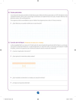 285
		
B. Fiestas patronales
Una institución educativa venderá comidas típicas para celebrar las fiestas patronales con el fin de obtener cierta
cantidad de dinero, de la cual un porcentaje se destinará a la implementación de aulas virtuales. Mientras más
personas asistan, más será la ganancia.
Si la sugerencia de las autoridades es que se realicen las programaciones solo en 5 horas, entonces:
•
• ¿Qué relaciones se pueden evidenciar en esta situación?
2. Función del Inti Raymi (Problemas de traducción compleja)
La Municipalidad del Cusco dona el 10 % del valor de cada entrada del espectáculo del Inti Raymi a una funda-
ción para la compra de medicinas. Si cada entrada tiene un valor de 6 soles y se entrega a la fundación 10 000
entradas, ¿cuánta es la ganancia que recibirá la fundación para la compra de medicinas?
•
• ¿Cuántas magnitudes intervienen?
_______________________________________________________________________________________
•
• ¿Qué operación matemática debo realizar?
_______________________________________________________________________________________
•
• ¿Qué resultado se obtendrá si se realiza una solución errónea?
_______________________________________________________________________________________
•
• ¿Es lógica la respuesta obtenida?
_______________________________________________________________________________________
MALICI2CT-U8.indd 285 5/26/16 7:20 PM
 