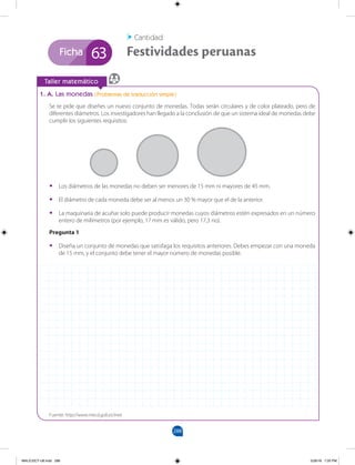 288
Ficha
		
Taller matemático
1. A. Las monedas (Problemas de traducción simple)
Se te pide que diseñes un nuevo conjunto de monedas. Todas serán circulares y de color plateado, pero de
diferentes diámetros. Los investigadores han llegado a la conclusión de que un sistema ideal de monedas debe
cumplir los siguientes requisitos:
Festividades peruanas
Cantidad
63
•
• Los diámetros de las monedas no deben ser menores de 15 mm ni mayores de 45 mm.
•
• El diámetro de cada moneda debe ser al menos un 30 % mayor que el de la anterior.
•
• La maquinaria de acuñar solo puede producir monedas cuyos diámetros estén expresados en un número
entero de milímetros (por ejemplo, 17 mm es válido, pero 17,3 no).
Pregunta 1
•
• Diseña un conjunto de monedas que satisfaga los requisitos anteriores. Debes empezar con una moneda
de 15 mm, y el conjunto debe tener el mayor número de monedas posible.
Fuente: http://www.mecd.gob.es/inee
MALICI2CT-U8.indd 288 5/26/16 7:20 PM
 