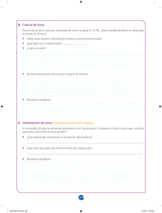 289
		
B. Crianza de toros
Para la crianza de un toro por un periodo de 4 años se gasta S/ 15 700. ¿Qué cantidad de dinero se utilizó para
la crianza de 20 toros?
•
• Utiliza varias razones e identifica los medios y extremos para resolver.
•
• ¿Qué dato no es indispensable? ___________________
•
• ¿Cuál es la razón?
•
• Escribe la proporción para conocer el gasto de 20 toros.
•
• Resuelve el problema.
2. Alimentación de toros (Problemas de traducción compleja)
En un establo 20 toros se alimentan diariamente con 5 kg de pasto. Si trasladan a 5 toros a otro lugar, ¿cuántas
porciones consumirán los que quedan?
•
• ¿Qué magnitudes intervienen en la solución del problema?
___________________________________________________________________________________
•
• ¿Qué clase de proporción existe entre las dos magnitudes?
___________________________________________________________________________________
•
• Resuelve el problema.
MALICI2CT-U8.indd 289 5/26/16 7:20 PM
 