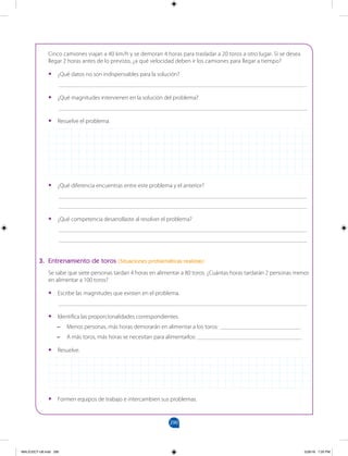 290
		
Cinco camiones viajan a 40 km/h y se demoran 4 horas para trasladar a 20 toros a otro lugar. Si se desea
llegar 2 horas antes de lo previsto, ¿a qué velocidad deben ir los camiones para llegar a tiempo?
•
• ¿Qué datos no son indispensables para la solución?
___________________________________________________________________________________
•
• ¿Qué magnitudes intervienen en la solución del problema?
___________________________________________________________________________________
•
• Resuelve el problema.
•
• ¿Qué diferencia encuentras entre este problema y el anterior?
___________________________________________________________________________________
___________________________________________________________________________________
•
• ¿Qué competencia desarrollaste al resolver el problema?
___________________________________________________________________________________
___________________________________________________________________________________
3. Entrenamiento de toros (Situaciones problemáticas realistas)
Se sabe que siete personas tardan 4 horas en alimentar a 80 toros. ¿Cuántas horas tardarán 2 personas menos
en alimentar a 100 toros?
•
• Escribe las magnitudes que existen en el problema.
___________________________________________________________________________________
•
• Identifica las proporcionalidades correspondientes.
–
– Menos personas, más horas demorarán en alimentar a los toros: ___________________________
–
– A más toros, más horas se necesitan para alimentarlos: ___________________________________
•
• Resuelve.
•
• Formen equipos de trabajo e intercambien sus problemas.
MALICI2CT-U8.indd 290 5/26/16 7:20 PM
 