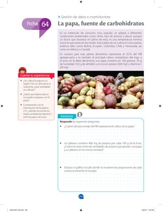 292
Ficha
Iniciemos
Responde las siguientes preguntas.
•
• ¿Cuánto del porcentaje del PBI representa el cultivo de la papa?
•
• Un plátano contiene 400 mg de potasio por cada 100 g de la fruta.
¿Cuál es la razón entre las cantidades de potasio que aportan una papa
y un plátano en la misma cantidad?
•
• Esboza un gráfico circular donde se muestren las proporciones de cada
sustancia presente en la papa.
•
• ¿Se cultiva la papa en tu
región? De ser afirmativa tu
respuesta, ¿qué variedades
se cultivan?
•
• ¿Sabes qué platos típicos
se pueden preparar con la
papa?
•
• Comparando con la
información de la página
272, ¿dónde encontramos
mayor cantidad de vitamina C
entre la papa y la tuna?
Es un tubérculo de consumo muy popular, se adapta a diferentes
condiciones ambientales como clima, tipo de terreno y altura: aunque
un factor que favorece el cultivo de esta, es una temperatura mínima
como la que existe en los Andes. Este tubérculo se cultiva en otros países
andinos tales como Bolivia, Ecuador, Colombia, Chile y Venezuela, así
como en México y Canadá.
En nuestro país esta planta alimenticia representa el 25 % del PBI
agropecuario y es también el principal cultivo competitivo del trigo y
el arroz en la dieta alimenticia; una papa contiene en 100 gramos: 78 g
de humedad; 18,5 g de almidón y es rica en potasio (560 mg) y vitamina C
(20 mg).
Gestión de datos e incertidumbre
La papa, fuente de carbohidratos
64
Cuenta tu experiencia
MALICI2CT-U8.indd 292 5/26/16 7:20 PM
 