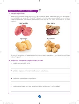 293
		
Resolvamos: Modelación matemática
1. Planteo un problema
Angie es una estudiante de segundo grado de Secundaria del colegio Virgen de las Mercedes, de Huancayo,
pero se trasladó a un colegio de la ciudad de Trujillo por motivos del trabajo de su padre. En su tierra, ella y su
familia acostumbraban consumir frecuentemente los cuatro tipos de papa que se muestran en las siguientes
imágenes.
Si dentro de tres días será su cumpleaños y desean preparar una rica pachamanca, ¿de cuántas maneras podrán
escoger las papas?
2. Reconozco el problema principal y trazo un plan
•
• ¿Cuál es la tierra natal de Angie?
_______________________________________________________________________________________
_______________________________________________________________________________________
•
• ¿Qué tipo de papa es más recomendable para una pachamanca?
_______________________________________________________________________________________
_______________________________________________________________________________________
•
• ¿Qué tienes que averiguar en el problema?
_______________________________________________________________________________________
_______________________________________________________________________________________
•
• ¿Qué estrategia usarías para saber de cuántas maneras Angie podrá escoger las papas?
_______________________________________________________________________________________
_______________________________________________________________________________________
Papa canchán Papa huayro
Papa yungay Papa amarilla
MALICI2CT-U8.indd 293 5/26/16 7:20 PM
 