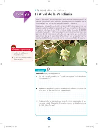 296
Ficha
Iniciemos
•
• ¿Sabes de qué fruta se
hacen los vinos?
•
• ¿Conoces si existen distintos
tipos de vinos?
En la ciudad de Ica, desde el año 1958, en el mes de marzo se celebra el
Festival Internacional de la Vendimia, representada principalmente por la
cosecha de la uva, el cual dura aproximadamente 2 semanas.
La atracción principal es la elección de la reina del festival, quien, una vez
elegida, realiza la tradicional "pisa de la uva", que es una forma de extraer
el jugo de esta fruta. El año 2016, el festival recibió alrededor de 25 000
visitantes nacionales y extranjeros, quienes permitieron generar ingresos
por más de 30 millones de soles, lo que representó un crecimiento
aproximado de 12 % respecto al año anterior. Los turistas tuvieron la
oportunidad de hacer un recorrido por las bodegas y viñedos de la zona.
Festival de la Vendimia
Gestión de datos e incertidumbre
65
Responde las siguientes preguntas.
•
• ¿En qué ciudad se celebra el Festival Internacional de la Vendimia,
y desde qué año?
•
• Representa, empleando gráficos estadísticos, la información mostrada
en el texto. ¿A qué conclusiones puedes llegar?
•
• Analiza si todas las plantas de vid tienen la misma oportunidad de ser
escogidas para la elaboración de un vino entre un sembradío de cerca
de 1000 vides. ¿Por qué?
Cuenta tu experiencia
MALICI2CT-U8.indd 296 5/26/16 7:20 PM
 