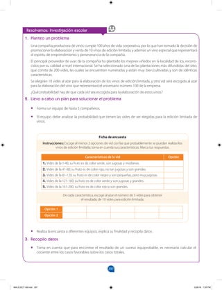 297
		
Resolvamos: Investigación escolar
1. Planteo un problema
Una compañía productora de vinos cumple 100 años de vida corporativa, por lo que han tomado la decisión de
promocionar la elaboración y venta de 10 vinos de edición limitada, y además un vino especial que representará
el espíritu de emprendimiento y perseverancia de la compañía.
El principal proveedor de uvas de la compañía ha plantado los mejores viñedos en la localidad de Ica, recono-
cidos por su calidad a nivel internacional. Se ha seleccionado una de las plantaciones más difundidas del sitio,
que consta de 200 vides, las cuales se encuentran numeradas y están muy bien cultivadas y son de idénticas
características.
Se elegirán 10 vides al azar para la elaboración de los vinos de edición limitada, y otra vid será escogida al azar
para la elaboración del vino que representará el aniversario número 100 de la empresa.
¿Qué probabilidad hay de que cada vid sea escogida para la elaboración de estos vinos?
2. Llevo a cabo un plan para solucionar el problema
•
• Forma un equipo de hasta 5 compañeros.
•
• El equipo debe analizar la probabilidad que tienen las vides de ser elegidas para la edición limitada de
vinos.
Instrucciones: Escoge al menos 2 opciones de vid con las que probablemente se puedan realizar los
vinos de edición limitada; toma en cuenta sus características. Marca tus respuestas.
De cada característica, escoge al azar el número de 5 vides para obtener
el resultado de 10 vides para edición limitada.
Características de la vid Opción
1. Vides de la 1-40; su fruto es de color verde, son jugosas y medianas.
2. Vides de la 41-80; su fruto es de color rojo, no tan jugosas y son grandes.
3. Vides de la 81-120; su fruto es de color negro y son pequeñas, pero muy jugosas.
4. Vides de la 121-160; su fruto es de color verde y son jugosas y grandes.
5. Vides de la 161-200; su fruto es de color rojo y son grandes.
Opción 1
Opción 2
Ficha de encuesta
•
• Realiza la encuesta a diferentes equipos; explica su finalidad y recopila datos.
3. Recopilo datos
•
• Toma en cuenta que para encontrar el resultado de un suceso equiprobable, es necesario calcular el
cociente entre los casos favorables sobre los casos totales.
MALICI2CT-U8.indd 297 5/26/16 7:20 PM
 