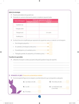 30
		
Aplico la estrategia
•
• Presenta actividades de equivalencias.
•
• Tomando en cuenta la información anterior completa la siguiente tabla.
Partes del tangram
Partes que representa en relación a
Triángulos pequeños Tangram
Cuadrado rojo
Triángulo verde
Triángulo azul Un cuarto
Paralelogramo
•
• Escribe la fracción simplificada que representa los siguientes casos, en relación con el tangram:
–
– Dos triángulos pequeños.
–
– El cuadrado y el triángulo verde juntos.
–
– El paralelogramo y el cuadrado juntos.
–
– Triángulos grandes, los pequeños y el mediano juntos.
Transfiero lo aprendido
•
• Utilizando el tangram, analiza qué partes del pastel quedaron luego de repartirlo.
___________________________________________________________________________________
__________________________________________________________________________________
___________________________________________________________________________________
___________________________________________________________________________________
___________________________________________________________________________________
3. Armando un gato (Situaciones problemáticas realistas)
•
• Forma la siguiente figura con tu tangram y escribe la fracción que corresponde a cada parte.
a. Las orejas y la cola
b. La cola
c. El cuerpo
d. Una oreja y la cola
e. La mitad de la cola
y una oreja
MALICI2CT-U1.indd 30 5/25/16 7:25 AM
 