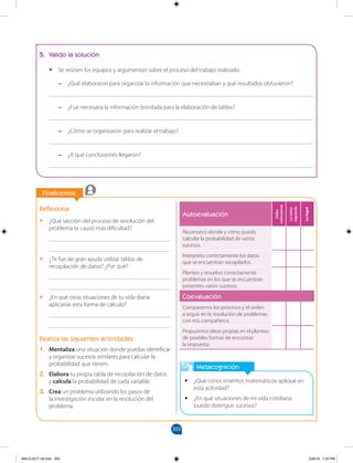 303
		
		
Finalicemos
Metacognición
•
• ¿Qué conocimientos matemáticos apliqué en
esta actividad?
•
• ¿En qué situaciones de mi vida cotidiana
puedo distinguir sucesos?
Reflexiona
•
• ¿Qué sección del proceso de resolución del
problema te causó más dificultad?
________________________________________
________________________________________
•
• ¿Te fue de gran ayuda utilizar tablas de
recopilación de datos? ¿Por qué?
________________________________________
________________________________________
•
• ¿En qué otras situaciones de tu vida diaria
aplicarías esta forma de cálculo?
________________________________________
________________________________________
Realiza las siguientes actividades
1. Mentaliza una situación donde puedas identificar
y organizar sucesos similares para calcular la
probabilidad que tienen.
2. Elabora tu propia tabla de recopilación de datos
y calcula la probabilidad de cada variable.
3. Crea un problema utilizando los pasos de
la investigación escolar en la resolución del
problema.
5. Valido la solución
•
• Se reúnen los equipos y argumentan sobre el proceso del trabajo realizado.
–
– ¿Qué elaboraron para organizar la información que necesitaban y qué resultados obtuvieron?
_______________________________________________________________________________________
–
– ¿Fue necesaria la información brindada para la elaboración de tablas?
_______________________________________________________________________________________
–
– ¿Cómo se organizaron para realizar el trabajo?
_______________________________________________________________________________________
–
– ¿A qué conclusiones llegaron?
_______________________________________________________________________________________
Autoevaluación
Debo
esforzarme
Lo
estoy
logrando
Lo
logré
Reconozco dónde y cómo puedo
calcular la probabilidad de varios
sucesos.
Interpreto correctamente los datos
que se encuentran recopilados.
Planteo y resuelvo correctamente
problemas en los que se encuentran
presentes varios sucesos.
Coevaluación
Comparamos los procesos y el orden
a seguir en la resolución de problemas
con mis compañeros.
Propusimos ideas propias en el planteo
de posibles formas de encontrar
la respuesta.
MALICI2CT-U8.indd 303 5/26/16 7:20 PM
 