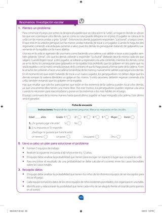 305
		
Resolvamos: Investigación escolar
1. Planteo un problema
Para comenzar el juego, por sorteo se designa al jugador que se colocará en la “urda”, un lugar en donde se ubican
los que van a perseguir a los demás, que es como su casa (puede dibujarse en el piso). El jugador se coloca en la
urda con las manos unidas y grita: “¡Urda!”. Entonces los demás jugadores responden: “¡La burra!”, y luego corren.
El que está en la urda los persigue con las manos unidas tratando de tocar a un jugador. Cuando lo haga, los dos
regresarán corriendo a la urda para ponerse a salvo, pues los demás los perseguirán tratando de golpearlos sua-
vemente en la espalda con la mano abierta.
Una vez en la urda se agarrarán de una mano como haciendo una cadena y así saldrán a tocar a otro jugador, tam-
bién gritando “¡Urna!”, a lo que los demás volverán a responder: “¡La burra!” (deberán decir lo mismo cada vez que
salgan). Cuando logren tocar a otro jugador, se soltarán y regresarán a la urda corriendo, mientras los demás, como
ya se ha dicho, los perseguirán para golpearlos en la espalda. Está prohibido que los golpeen en otra parte que no
sealaespaldaoconlamanocerrada,porque,delocontrario,elquelohagapasaráaformarpartedelacadena.Yaen
laurna,lostresvolveránahacerunacadenatomándosedelasmanosynuevamentesaldránaperseguiralosdemás.
En el momento en que estén tratando de tocar a un nuevo jugador, los perseguidores no deben dejar que los
demás rompan la cadena dándoles un golpe en las manos. Si esto ocurriera, deberán regresar corriendo a la
urda, también evitando que los golpeen en la espalda.
Hay que resaltar que solo los participantes que están en los extremos de la cadena pueden tocar a los demás,
ya que únicamente ellos tienen una mano libre. Por este motivo, los perseguidores pueden regresar a la urna
cuando lo necesiten para reacomodarse y poner en los extremos a los más hábiles en el juego.
El juego continuará de la misma manera hasta que el último jugador se haya integrado a la cadena. Este último
será el ganador.
Instrucciones: Responde las siguientes preguntas. Marca tus respuestas en los círculos.
Edad: ____ años 		 Grado: 1.° 2.° 3.° 4.° 5.° Mujer Varón
1. ¿Te gustaría jugar a la urda? Sí No
2. Si tu respuesta es Sí, responde:
¿Qué lugar te gustaría que fuera la urda?
Un terreno Un poste 		 Una pared Otro
Ficha de encuesta
2. Llevo a cabo un plan para solucionar el problema
•
• Formen 5 equipos de trabajo.
•
• Realicen la siguiente encuesta a 60 niños entre 8 y 12 años.
•
• El equipo debe analizar la probabilidad que tienen para escoger un espacio o lugar que ocupará la urda.
•
• Para encontrar el resultado de una probabilidad se debe calcular el cociente entre los casos favorables
sobre los casos totales.
3. Recopilo datos
•
• El equipo debe analizar la probabilidad que tienen los niños de los distintos equipos de ser escogidos para
iniciar el juego.
•
• Cada equipo tomará los datos de los otros equipos de niños existentes por edades y los organizará en una tabla.
•
• Identificarán y relacionarán la posibilidad que tiene cada niño de ser elegido frente al total de participantes
en el sorteo.
MALICI2CT-U8.indd 305 5/26/16 7:20 PM
 