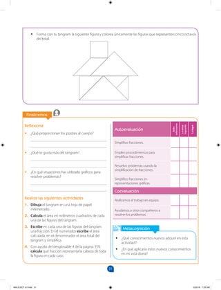 31
		
Finalicemos
		
Metacognición
•
• ¿Qué conocimientos nuevos adquirí en esta
actividad?
•
• ¿En qué aplicaría estos nuevos conocimientos
en mi vida diaria?
Reflexiona
•
• ¿Qué proporcionan los postres al cuerpo?
________________________________________
________________________________________
•
• ¿Qué te gusta más del tangram?
________________________________________
________________________________________
•
• ¿En qué situaciones has utilizado gráficos para
resolver problemas?
________________________________________
________________________________________
Realiza las siguientes actividades
1. Dibuja el tangram en una hoja de papel
milimetrado.
2. Calcula el área en milímetros cuadrados de cada
una de las figuras del tangram.
3. Escribe en cada una de las figuras del tangram
una fracción. En el numerador escribe el área
calculada, en el denominador el área total del
tangram y simplifica.
4. Con ayuda del desglosable 4 de la página 359,
calcula qué fracción representa la cabeza de toda
la figura en cada caso.
•
• Forma con tu tangram la siguiente figura y colorea únicamente las figuras que representen cinco octavos
del total.
Autoevaluación
Debo
esforzarme
Lo
estoy
logrando
Lo
logré
Simplifico fracciones.
Empleo procedimientos para
simplificar fracciones.
Resuelvo problemas usando la
simplificación de fracciones.
Simplifico fracciones en
representaciones gráficas.
Coevaluación
Realizamos el trabajo en equipo.
Ayudamos a otros compañeros a
resolver los problemas.
MALICI2CT-U1.indd 31 5/25/16 7:25 AM
 