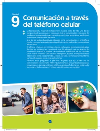 310
310
La tecnología ha mejorado notablemente nuestro estilo de vida. Uno de los
campos donde su accionar es notorio, es el de la comunicación, a tal punto de
que bastan unos segundos para comunicarnos con una persona que puede estar
a cientos de kilómetros de distancia.
Uno de los tantos dispositivos utilizados en la comunicación es el teléfono
celular, cuyo uso ha causado bastante polémica, sobre todo en los consumidores
adolescentes.
El teléfono celular en sus inicios era de uso exclusivo de personas consideradas
de élite; sin embargo, en cuestión de una década pasó a ser un aparato de
uso común en todo el planeta. Las compañías productoras de los celulares
crean nuevas versiones cada vez más inteligentes, es decir, incorporan nuevas
opcionesdecómoaccederaredessociales,alaweb,alamensajeríainstantánea
y a los videojuegos, entre otras aplicaciones.
Formula estas preguntas a personas mayores que tú: ¿Cómo era la
comunicaciónantesdelaño2000?¿Quédiferencias,encuantoalacapacidad,
encuentras en comparación con teléfonos antiguos? ¿Cómo van mejorando
las cámaras de los celulares? ¿Cómo identificamos esos cambios?
Comunicación a través
del teléfono celular
9
Unidad
MALICI2CT-U9.indd 310 5/23/16 6:52 PM
 
