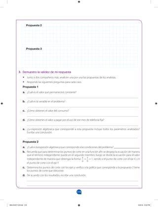318
		
Propuesta 2
Propuesta 3
3. Demuestro la validez de mi respuesta
•
• Junto a dos compañeros más, analicen una por una las propuestas de los analistas.
•
• Responde las siguientes preguntas para cada caso.
Propuesta 1
a. ¿Cuál es el valor que permanecerá constante?
__________________________________________________________________________________
b. ¿Cuál es la variable en el problema?
__________________________________________________________________________________
c. ¿Cómo obtienes el valor del consumo?
__________________________________________________________________________________
d. ¿Cómo obtienes el valor a pagar por el uso de ese mes de telefonía fija?
__________________________________________________________________________________
e. ¿La expresión algebraica que corresponde a esta propuesta incluye todos los parámetros analizados?
Escribe una conclusión.
_________________________________________________________________________________
Propuesta 2
a. ¿Cuál es la expresión algebraica que corresponde a las condiciones del problema? ___________________
b. Recuerda que para determinar los puntos de corte en una función afín se despeja la ecuación de manera
que el término independiente quede en el segundo miembro; luego se divide la ecuación para el valor
independiente de manera que obtengas la forma:
x
a
+
x
b
= 1, siendo a el punto de corte con el eje X, y b
el punto de corte con el eje Y.
c. Determina los puntos de corte con los ejes y verifica si la gráfica que corresponde a la propuesta 2 tiene
los puntos de corte que obtuviste.
d. De acuerdo con los resultados, escribe una conclusión.
__________________________________________________________________________________
__________________________________________________________________________________
MALICI2CT-U9.indd 318 5/23/16 6:52 PM
 