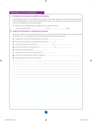 321
		
1. Comprendo la situación e identifico la pregunta
Cada operadora asigna un costo distinto por consumo de llamadas telefónicas según el tiempo de consumo.
¿Es posible representar con una función lineal de la forma f(x) = mx?, donde m es el precio por minuto de con-
sumo y x la cantidad de minutos consumidos.
•
• Discute con tu compañero(a) y completa lo que se desea demostrar.
¿La función de la forma ___________________ es una ___________________ lineal?
2. Analizo la información y respondo la pregunta
Antes de contestar la pregunta planteada, junto con tu compañero(a), analiza la información que proporciona
la expresión f(x) = mx; compara con las características de la función lineal y contesta.
a. La gráfica de una función lineal siempre es una línea ___________________.
b. El corte con el eje de las y está siempre en el punto ( ____; ____)
c. Una función lineal es creciente si la ___________________ es ___________________.
d. Una función lineal es decreciente si la ___________________ es ___________________.
e. ¿Qué valores puede tomar m? ___________________
f. ¿Cuál es el menor valor que puede tomar x? ___________________
g. ¿Por qué m no puede tomar valores negativos? ______________________________________________
h. ¿Qué harías para demostrar tu respuesta?
_______________________________________________________________________________________
_______________________________________________________________________________________
_______________________________________________________________________________________
_______________________________________________________________________________________
_______________________________________________________________________________________
_______________________________________________________________________________________
_______________________________________________________________________________________
Resolvamos: La cruz demostrativa
MALICI2CT-U9.indd 321 5/23/16 6:52 PM
 