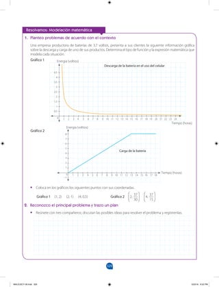 329
		
•
• Coloca en los gráficos los siguientes puntos con sus coordenadas.
Gráfico 1 (1; 2) (2; 1) (4; 0,5)		 Gráfico 2 2;
37
30
4;
37
15
2. Reconozco el principal problema y trazo un plan
•
• Reúnete con tres compañeros; discutan las posibles ideas para resolver el problema y regístrenlas.
1. Planteo problemas de acuerdo con el contexto
Una empresa productora de baterías de 3,7 voltios, presenta a sus clientes la siguiente información gráfica
sobre la descarga y carga de uno de sus productos. Determina el tipo de función y la expresión matemática que
modela cada situación.
Resolvamos: Modelación matemática
Energía (voltios)
Tiempo (horas)
Carga de la batería
8
7
6
5
4
3
2
1
–1
1 2 3 4 5 6 7 8 9 10 11 12 13 14 15 16 17 18
Energía (voltios)
Tiempo (horas)
4
0,5
0
0 1 10
4 13
7 16 19
2 11
5 14
8 17 20
3 12
6 15
9 18 21 22 23 24
1,5
2
2,5
3
3,5
4,5
1
Descarga de la batería en el uso del celular
Gráfico 1
Gráfico 2
0
MALICI2CT-U9.indd 329 5/23/16 6:52 PM
 