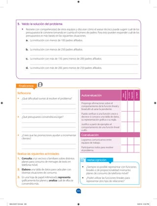 335
		
Finalicemos
		
Autoevaluación
Debo
esforzarme
Lo
estoy
logrando
Lo
logré
Propongo afirmaciones sobre el
comportamiento de la función lineal y
lineal afín al variar la pendiente.
Puedo verificar si una función crece o
decrece si conozco una tabla de datos,
su representación gráfica o su regla.
Justifico a partir de ejemplos el
comportamiento de una función lineal
o afín.
Coevaluación
Logramos comunicarnos entre
equipos de trabajo.
Participamos todos para resolver
el problema.
Metacognición
•
• ¿Siempre es posible representar con funciones
lineales o de proporcionalidad inversa los
planes de consumo de telefonía móvil?
•
• ¿Podré utilizar las funciones lineales para
representar otro tipo de relaciones?
Reflexiona
•
• ¿Qué dificultad tuviste al resolver el problema?
________________________________________
________________________________________
________________________________________
•
• ¿Qué presupuesto convendría escoger?
________________________________________
________________________________________
________________________________________
•
• ¿Crees que las promociones ayudan a incrementar
clientes?
________________________________________
________________________________________
Realiza las siguientes actividades
1. Consulta a tus vecinos o familiares sobre distintos
planes para consumo de mensajes de texto en
telefonía móvil.
2. Elabora una tabla de datos para cada plan con
distintas situaciones de consumo.
3. En una hoja de papel milimetrado representa
gráficamente los planes y analiza cuál de ellos te
convendría más.
5. Valido la solución del problema.
•
• Reúnete con compañeros(as) de otros equipos y discutan cómo el asesor técnico puede sugerir cuál de los
presupuestos le conviene tomando en cuenta el número de padres. Para esto pueden responder cuál de los
presupuestos es más barato en las siguientes situaciones:
a. La institución con menos de 100 padres afiliados.
________________________________________________________________________________
b. La institución con menos de 250 padres afiliados.
________________________________________________________________________________
c. La institución con más de 150, pero menos de 200 padres afiliados.
________________________________________________________________________________
d. La institución con más de 200, pero menos de 250 padres afiliados.
________________________________________________________________________________
MALICI2CT-U9.indd 335 5/23/16 6:52 PM
 
