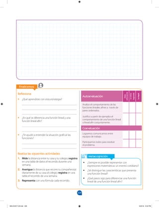 339
		
Finalicemos
		
Autoevaluación
Debo
esforzarme
Lo
estoy
logrando
Lo
logré
Analizo el comportamiento de las
funciones lineales afines a través de
pares ordenados.
Justifico a partir de ejemplos el
comportamiento de una función lineal
o lineal afín conjuntamente.
Coevaluación
Logramos comunicarnos entre
equipos de trabajo.
Participamos todos para resolver
el problema.
Metacognición
•
• ¿Siempre es posible representar con
expresiones matemáticas un evento cotidiano?
•
• ¿Sé distinguir las características que presenta
una función lineal?
•
• ¿Qué pasos sigo para diferenciar una función
lineal de una función lineal afín?
Reflexiona
•
• ¿Qué aprendiste con esta estrategia?
________________________________________
________________________________________
________________________________________
•
• ¿En qué se diferencia una función lineal y una
función lineal afín?
________________________________________
________________________________________
•
• ¿Te ayudó a entender la situación graficar las
funciones?
________________________________________
________________________________________
Realiza las siguientes actividades
1. Mide la distancia entre tu casa y tu colegio; registra
en una tabla de datos el recorrido durante una
semana.
2. Averigua la distancia que recorre tu compañero(a)
diariamente de su casa al colegio; registra en una
tabla el recorrido de una semana.
3. Representa con una fórmula cada recorrido.
MALICI2CT-U9.indd 339 5/23/16 6:52 PM
 