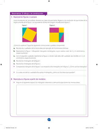 341
		
1. Represento figuras y cuerpos
Unos estudiantes de Secundaria, durante sus clases de geometría, llegaron a la conclusión de que el área de la
región amarilla de la figura 1 es equivalente al área de la región amarilla de la figura 2.
		 Figura 1 				Figura 2
¿Cómo lo supieron? Sigue las siguientes instrucciones y podrás comprender:
a. Recorta dos cuadrados de la misma área, por ejemplo de 8 centímetros de base.
b. Representa la figura 1 dibujando triángulos rectángulos cuyos catetos sean de 2 y 6 centímetros,
respectivamente.
c. Con el segundo cuadrado representa la figura 2, donde cada lado del cuadrado sea dividido en 2 y 6
centímetros, respectivamente.
d. Recorta los 4 triángulos de la figura 1.
e. Recorta los 4 triángulos de la figura 2.
•
• Compara los triángulos de la figura 1 con respecto a los triángulos de la figura 2. ¿Cómo son los triángulos?
___________________________________________________________________________________
•
• Si a cada uno de los cuadrados les quitas 4 triángulos, ¿cómo son las áreas que quedan?
___________________________________________________________________________________
2. Reproduzco figuras a partir de modelos
•
• Pega en el siguiente espacio los triángulos obtenidos y demuestra que tienen las mismas áreas.
Resolvamos: El dibujo y la construcción
MALICI2CT-U9.indd 341 5/23/16 6:52 PM
 