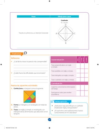 343
		
Finalicemos
		
Autoevaluación
Debo
esforzarme
Lo
estoy
logrando
Lo
logré
Trazo perpendiculares con regla
y compás.
Trazo paralelas con regla y compás.
Trazo triángulos con regla y compás.
Trazo cuadrados con regla y compás.
Coevaluación
Logramos comunicarnos entre equipos
de trabajo.
Participamos todos para resolver
el problema.
Metacognición
•
• ¿Qué pasos sigo para dibujar un cuadrado
empleando regla y transportador?
•
• ¿En qué otros casos aplicaría estos nuevos
conocimientos en mi vida diaria?
Reflexiona
•
• ¿Cuál de los trazos te pareció más comprensible?
________________________________________
________________________________________
________________________________________
•
• ¿Cuáles fueron las dificultades que encontraste?
________________________________________
________________________________________
________________________________________
Realiza las siguientes actividades
1. Confecciona un tangram como el siguiente.
2. Forma un triángulo y un rectángulo con todas las
piezas.
3. Traza con regla y compás un rectángulo y un
triángulo de las dimensiones que obtuviste con el
tangram.
Pasos Dibujo paso a paso
Traza la circunferencia y un diámetro horizontal.
Cuadrado
R = 35 mm
A C
D
B
0
MALICI2CT-U9.indd 343 5/23/16 6:52 PM
 