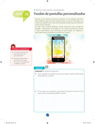 344
Ficha
Iniciemos
Responde las siguientes preguntas.
•
• ¿Qué unidades de longitud usarías para medir la región superficial de
la pantalla de un celular?
•
• En la imagen de la situación, ¿qué tipos de ángulos se forman en las
esquinas de la pantalla del teléfono celular?
•
• ¿Tu celular presenta este
tipo de opciones de
personalización?
•
• ¿Qué figura geométrica
encuentras con mayor
frecuencia en el diseño de
un teléfono celular?
Muchas de las distintas funciones presentes en los celulares permiten
personalizarlos según nuestros propios gustos, ya sea por descargas que
cada usuario quiera hacer, o por temas predeterminados que encontramos
en los mismos aparatos.
De este modo, muchos teléfonos móviles presentan temas, fondos de
pantalla y protectores de pantalla, en los cuales encontramos formas
y figuras geométricas muy atractivas, las que pueden ser elegidas o
descartadas según las preferencias del mismo usuario.
Forma, movimiento y localización
Fondosdepantallaspersonalizados
76
Cuenta tu experiencia
MALICI2CT-U9.indd 344 5/23/16 6:52 PM
 