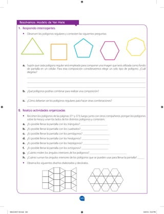 345
		
1. Respondo interrogantes
•
• Observen los polígonos regulares y contesten las siguientes preguntas:
Resolvamos: Modelo de Van Hiele
a. Supón que cada polígono regular será empleado para componer una imagen que será utilizada como fondo
de pantalla en un celular. Para esta composición consideraremos elegir un solo tipo de polígono. ¿Cuál
elegirías?
____________________________________________________________________________________
____________________________________________________________________________________
____________________________________________________________________________________
b. ¿Qué polígonos podrías combinar para realizar una composición?
____________________________________________________________________________________
c. ¿Cómo deberían ser los polígonos regulares para hacer otras combinaciones?
____________________________________________________________________________________
2. Realizo actividades organizadas
•
• Recorten los polígonos de las páginas 371 y 373; luego, junto con otros compañeros, pongan los polígonos
sobre la mesa y unan los lados de los distintos polígonos y contesten.
a. ¿Es posible llenar la pantalla con los triángulos? ___________________
b. ¿Es posible llenar la pantalla con los cuadrados? ___________________
c. ¿Es posible llenar la pantalla con los pentágonos? ___________________
d. ¿Es posible llenar la pantalla con los hexágonos? ___________________
e. ¿Es posible llenar la pantalla con los heptágonos? ___________________
f. ¿Es posible llenar la pantalla con los octógonos? ___________________
g. ¿Cuánto miden los ángulos interiores de los polígonos? __________________________
h. ¿Cuánto suman los ángulos interiores de los polígonos que se pueden usar para llenar la pantalla? _____
•
• Observa los siguientes diseños elaborados y decóralos.
MALICI2CT-U9.indd 345 5/23/16 6:52 PM
 