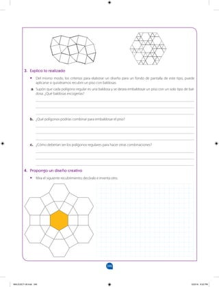 346
3. Explico lo realizado
• Del mismo modo, los criterios para elaborar un diseño para un fondo de pantalla de este tipo, puede
aplicarse si quisiéramos recubrir un piso con baldosas.
a. Supón que cada polígono regular es una baldosa y se desea embaldosar un piso con un solo tipo de bal-
dosa. ¿Qué baldosas escogerías?
____________________________________________________________________________________
____________________________________________________________________________________
____________________________________________________________________________________
b. ¿Qué polígonos podrías combinar para embaldosar el piso?
____________________________________________________________________________________
____________________________________________________________________________________
____________________________________________________________________________________
c. ¿Cómo deberían ser los polígonos regulares para hacer otras combinaciones?
____________________________________________________________________________________
____________________________________________________________________________________
____________________________________________________________________________________
4. Propongo un diseño creativo
• Mira el siguiente recubrimiento; decóralo e inventa otro.
MALICI2CT-U9.indd 346 5/23/16 6:52 PM
 