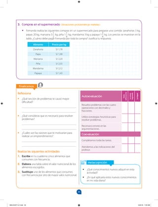 35
		
		
Finalicemos
Metacognición
•
• ¿Qué conocimientos nuevos adquirí en esta
actividad?
•
• ¿En qué aplicaría estos nuevos conocimientos
en mi vida diaria?
Reflexiona
•
• ¿Qué sección de problemas te causó mayor
dificultad?
________________________________________
________________________________________
•
• ¿Qué consideras que es necesario para resolver
problemas?
________________________________________
________________________________________
•
• ¿Cuáles son las razones que te motivarían para
realizar un emprendimiento?
________________________________________
________________________________________
Realiza las siguientes actividades
1. Escribe en tu cuaderno cinco alimentos que
consumes con frecuencia.
2. Elabora una tabla sobre el valor nutricional de los
alimentos escogidos.
3. Sustituye uno de los alimentos que consumes
con frecuencia por otro de mayor valor nutricional.
3. Compras en el supermercado (Situaciones problemáticas realistas)
•
• Fernanda realiza las siguientes compras en un supermercado para preparar una comida: zanahorias 3 kg,
papas 20 kg, manzana 3
1
2
kg, piña 1
1
4
kg, mandarina 3 kg y papaya 1
3
4
kg. Los precios se muestran en la
tabla. ¿Cuánto debe pagar Fernanda por toda la compra? Justifica tu respuesta.
Alimento Precio por kg
Zanahoria S/ 1,78
Papa S/ 1,90
Manzana S/ 2,20
Piña S/ 2,55
Mandarina S/ 2,12
Papaya S/ 1,43
Autoevaluación
Debo
esforzarme
Lo
estoy
logrando
Lo
logré
Resuelvo problemas con las cuatro
operaciones con decimales y
fracciones.
Utilizo estrategias heurísticas para
resolver problemas.
Reconozco errores en las
argumentaciones.
Coevaluación
Completamos todas las tareas.
Atendemos a las indicaciones del
profesor.
MALICI2CT-U1.indd 35 5/25/16 7:25 AM
 