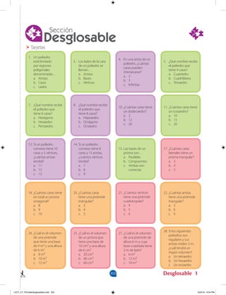 353 Desglosable
Desglosable
Sección
1
Tarjetas
1. Un poliedro
está limitado
por regiones
poligonales
denominadas…
a. Aristas
b. Caras
c. Lados
3. Los lados de la cara
de un poliedro se
llaman…
a. Aristas
b. Bases
c. Vértices
4. En una arista de un
poliedro, ¿cuántas
caras pueden
intersecarse?
a. 2
b. 3
c. Infinitas
5. ¿Qué nombre recibe
el poliedro que
tiene 4 caras?
a. Cuatriedro
b. Cuadrilátero
c. Tetraedro
12. Si un poliedro
convexo tiene 10
caras y 5 vértices,
¿cuántas aristas
tendrá?
a. 11
b. 12
c. 13
14. Si un poliedro
convexo tiene 8
caras y 13 aristas,
¿cuántos vértices
tendrá?
a. 7
b. 8
c. 9
15. Las bases de un
prisma son…
a. Paralelas
b. Congruentes
c. Ambas son
		correctas
17. ¿Cuántas caras
laterales tiene un
prisma triangular?
a. 3
b. 4
c. 5
7. ¿Qué nombre recibe
el poliedro que
tiene 6 caras?
a. Hexágono
b. Hexaedro
c. Pentaedro
8. ¿Qué nombre recibe
el poliedro que
tiene 8 caras?
a. Heptaedro
b. Octágono
c. Octaedro
10. ¿Cuántas caras tiene
un dodecaedro?
a. 2
b. 12
c. 20
11. ¿Cuántas caras tiene
un icosaedro?
a. 10
b. 15
c. 20
18. ¿Cuántas caras tiene
en total un prisma
octagonal?
a. 8
b. 9
c. 10
20. ¿Cuántas caras
tiene una pirámide
triangular?
a. 3
b. 4
c. 5
21. ¿Cuántos vértices
tiene una pirámide
cuadrangular?
a. 4
b. 5
c. 6
22. ¿Cuántas aristas
tiene una pirámide
triangular?
a. 3
b. 6
c. 9
24. ¿Cuál es el volumen
de una pirámide
que tiene una base
de 4 m2 y una altura
de 6 m?
a. 8 m3
b. 10 m3
c. 12 m3
25. ¿Cuál es el volumen
de un prisma que
tiene una base de
10 cm2 y una altura
de 6 cm?
a. 20 cm3
b. 40 cm3
c. 60 cm3
27. ¿Cuál es el volumen
de una pirámide de
altura 6 m y cuya
base cuadrada tiene
3 m de lado?
a. 6 m3
b. 12 m3
c. 18 m3
28. Si los siguientes
poliedros son
regulares y sus
aristas miden 2 m,
¿cuál tendrá un
mayor volumen?
a. Un tetraedro
b. Un hexaedro
c. Un octaedro
LICIT_CT_PEmateDesglosables.indd 353 5/23/16 6:54 PM
 
